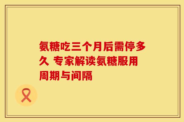 氨糖吃三个月后需停多久 专家解读氨糖服用周期与间隔