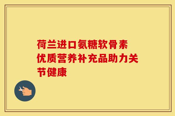 荷兰进口氨糖软骨素 优质营养补充品助力关节健康