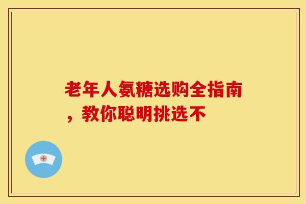 老年人氨糖选购全指南，教你聪明挑选不