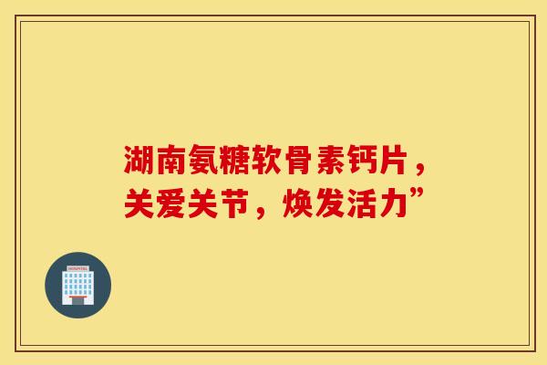 湖南氨糖软骨素钙片，关爱关节，焕发活力”