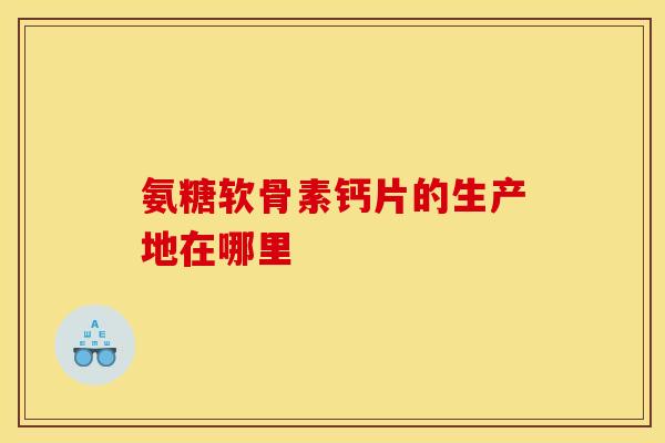 氨糖软骨素钙片的生产地在哪里 氨糖软骨素钙片的生产地在哪里