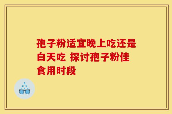 孢子粉适宜晚上吃还是白天吃 探讨孢子粉佳食用时段 孢子粉适宜晚上吃还是白天吃 探讨孢子粉佳食用时段