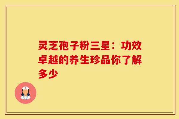 灵芝孢子粉三星：功效卓越的养生珍品你了解多少