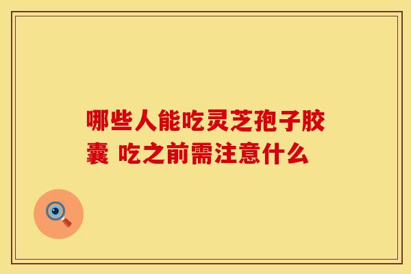 哪些人能吃灵芝孢子胶囊 吃之前需注意什么
