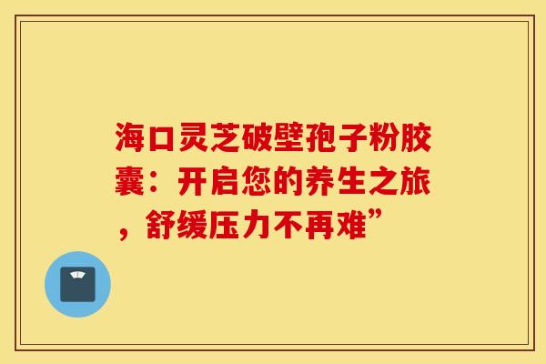 海口灵芝破壁孢子粉胶囊：开启您的养生之旅，舒缓压力不再难”