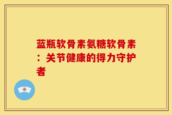 蓝瓶软骨素氨糖软骨素：关节健康的得力守护者