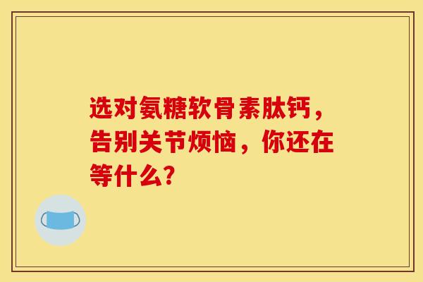 选对氨糖软骨素肽钙，告别关节烦恼，你还在等什么？