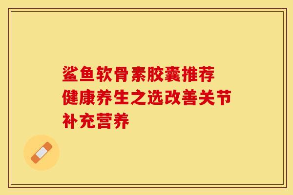 鲨鱼软骨素胶囊推荐 健康养生之选改善关节补充营养