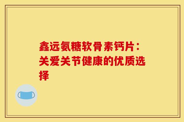 鑫远氨糖软骨素钙片:关爱关节健康的优质选择 鑫远氨糖软骨素钙片:关爱关节健康的优质选择