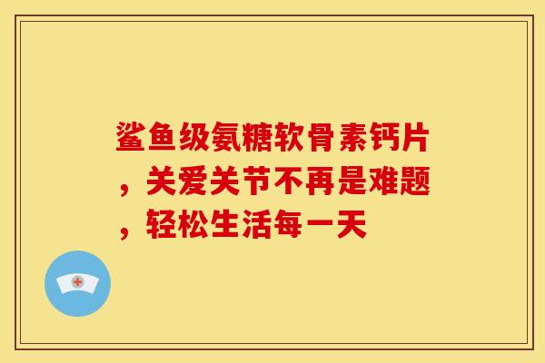 鲨鱼级氨糖软骨素钙片，关爱关节不再是难题，轻松生活每一天