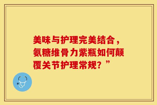 美味与护理完美结合，氨糖维骨力紫瓶如何颠覆关节护理常规？”
