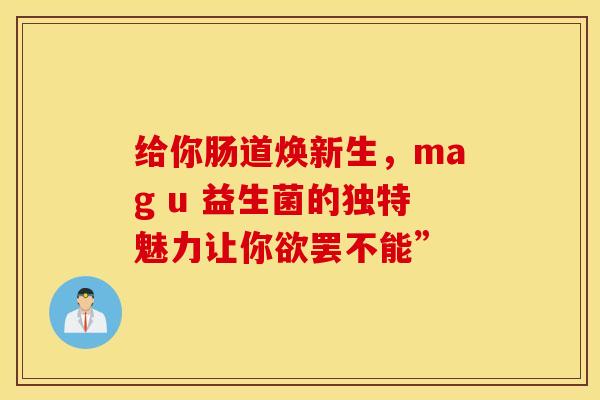 给你肠道焕新生，mag u 益生菌的独特魅力让你欲罢不能”