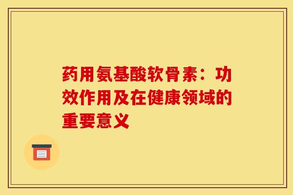 药用氨基酸软骨素：功效作用及在健康领域的重要意义