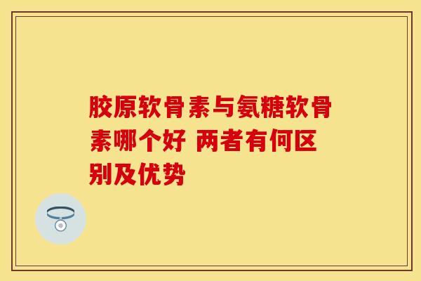 胶原软骨素与氨糖软骨素哪个好 两者有何区别及优势 胶原软骨素与氨糖软骨素哪个好 两者有何区别及优势