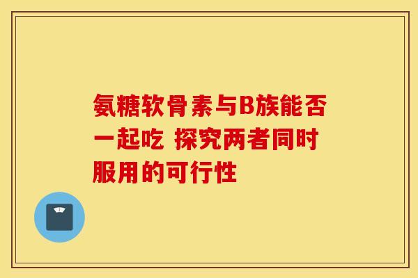 氨糖软骨素与B族能否一起吃 探究两者同时服用的可行性