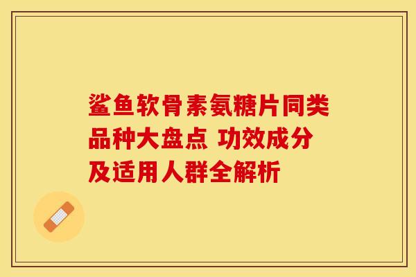 鲨鱼软骨素氨糖片同类品种大盘点 功效成分及适用人群全解析