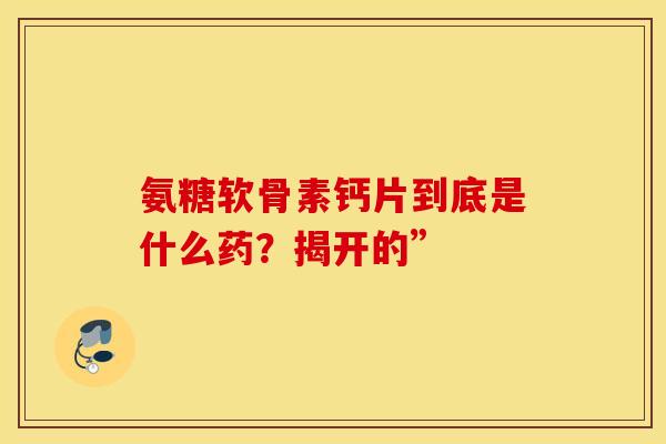 氨糖软骨素钙片到底是什么药？揭开的”