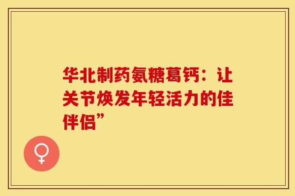 华北制药氨糖葛钙：让关节焕发年轻活力的佳伴侣”