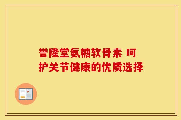 誉隆堂氨糖软骨素 呵护关节健康的优质选择 誉隆堂氨糖软骨素 呵护关节健康的优质选择