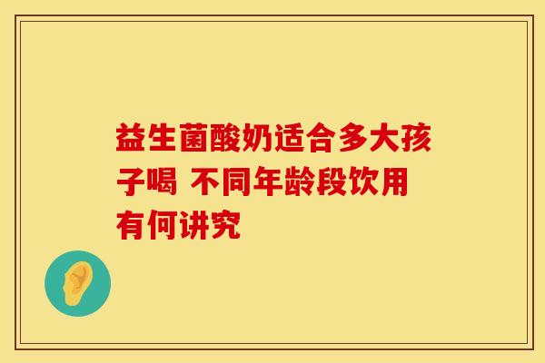 益生菌酸奶适合多大孩子喝 不同年龄段饮用有何讲究