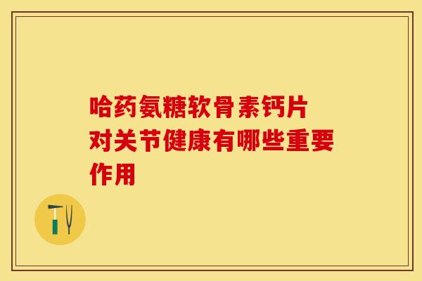 哈药氨糖软骨素钙片 对关节健康有哪些重要作用