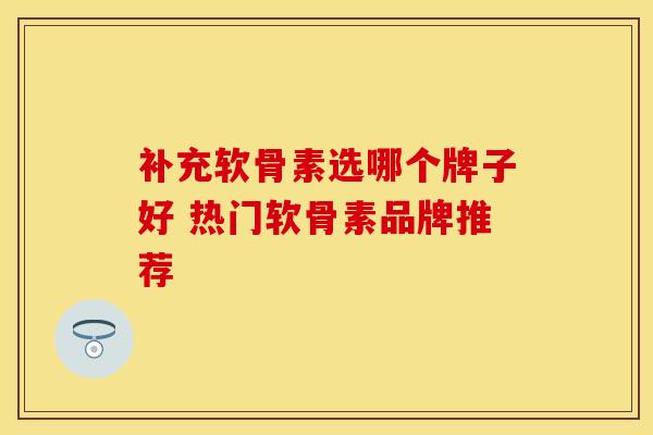 补充软骨素选哪个牌子好 热门软骨素品牌推荐