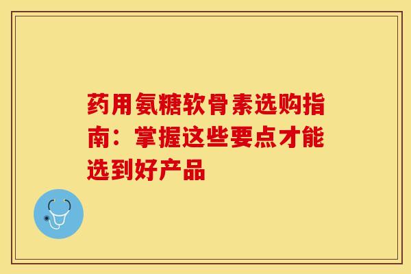 药用氨糖软骨素选购指南：掌握这些要点才能选到好产品