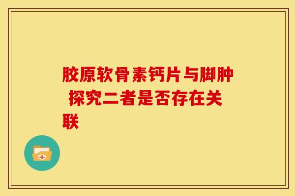 胶原软骨素钙片与脚肿 探究二者是否存在关联