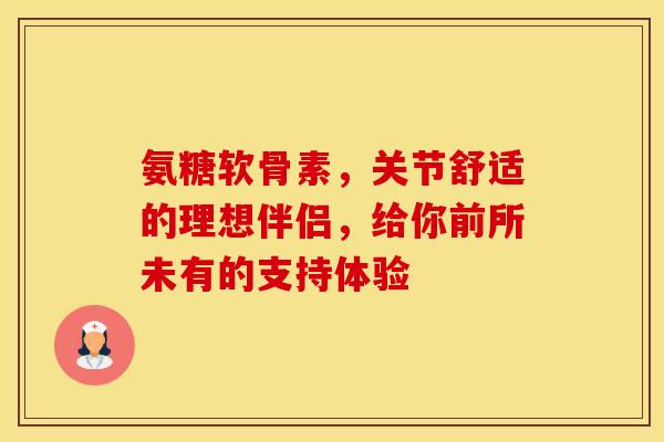 氨糖软骨素，关节舒适的理想伴侣，给你前所未有的支持体验