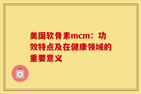 美国软骨素mcm：功效特点及在健康领域的重要意义