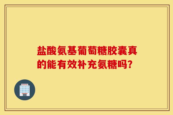 盐酸氨基葡萄糖胶囊真的能有效补充氨糖吗？