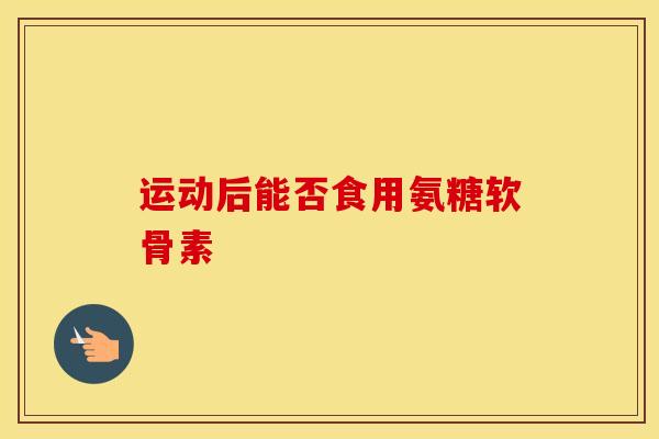 运动后能否食用氨糖软骨素