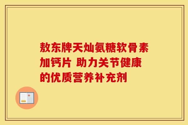 敖东牌天灿氨糖软骨素加钙片 助力关节健康的优质营养补充剂