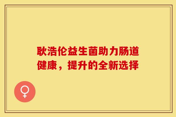 耿浩伦益生菌助力肠道健康,提升的全新选择 耿浩伦益生菌助力肠道健康,提升的全新选择