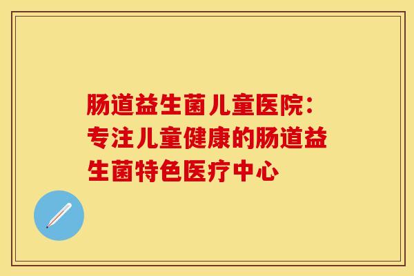 肠道益生菌儿童医院：专注儿童健康的肠道益生菌特色医疗中心