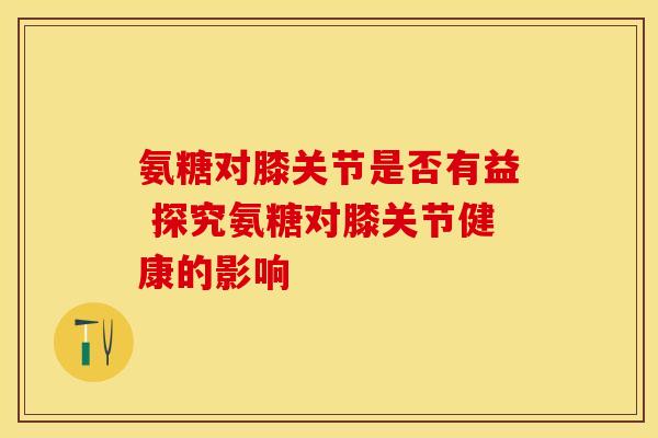 氨糖对膝关节是否有益 探究氨糖对膝关节健康的影响