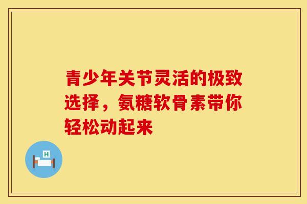 青少年关节灵活的极致选择，氨糖软骨素带你轻松动起来