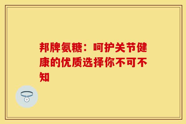 邦牌氨糖：呵护关节健康的优质选择你不可不知