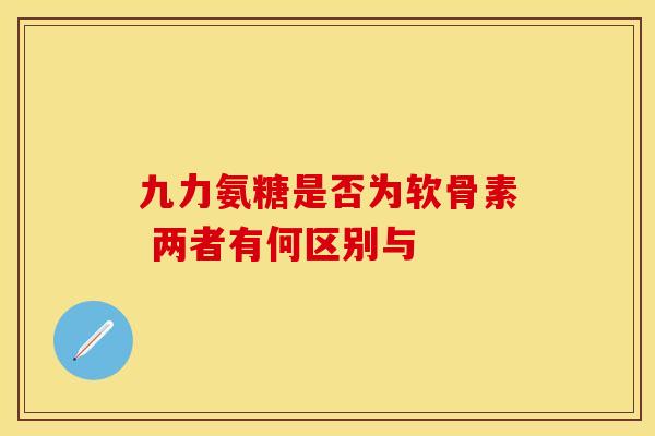 九力氨糖是否为软骨素 两者有何区别与