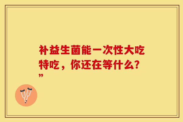补益生菌能一次性大吃特吃,你还在等什么?” 补益生菌能一次性大吃特吃,你还在等什么?”