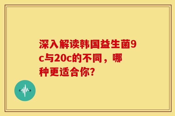 深入解读韩国益生菌9c与20c的不同,哪种更适合你? 深入解读韩国益生菌9c与20c的不同,哪种更适合你?