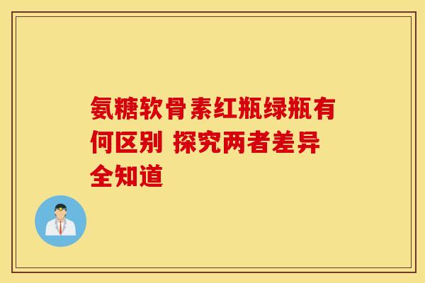 氨糖软骨素红瓶绿瓶有何区别 探究两者差异全知道