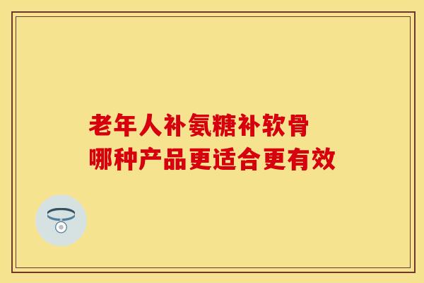 老年人补氨糖补软骨 哪种产品更适合更有效 老年人补氨糖补软骨 哪种产品更适合更有效