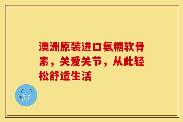 澳洲原装进口氨糖软骨素，关爱关节，从此轻松舒适生活
