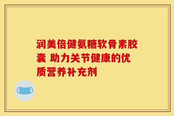 润美倍健氨糖软骨素胶囊 助力关节健康的优质营养补充剂 润美倍健氨糖软骨素胶囊 助力关节健康的优质营养补充剂