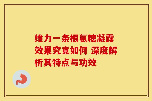 维力一条根氨糖凝露 效果究竟如何 深度解析其特点与功效