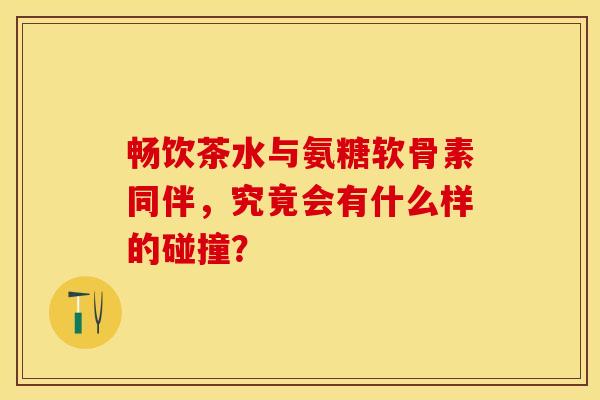 畅饮茶水与氨糖软骨素同伴，究竟会有什么样的碰撞？