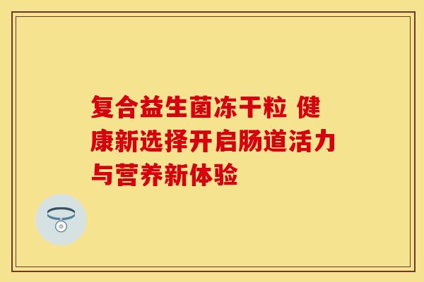 复合益生菌冻干粒 健康新选择开启肠道活力与营养新体验
