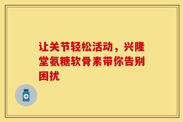 让关节轻松活动，兴隆堂氨糖软骨素带你告别困扰