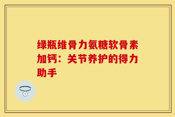 绿瓶维骨力氨糖软骨素加钙：关节养护的得力助手